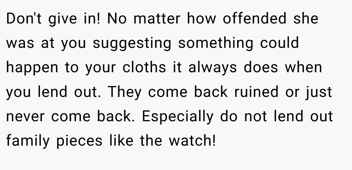 Don't give in! No matter how offended she was at you suggesting something could happen to your cloths it always does when you lend out. They come back ruined or just never come back. Especially do not lend out family pieces like the watch!