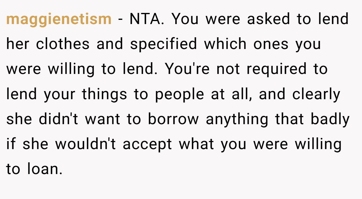 maggienetism − NTA. You were asked to lend her clothes and specified which ones you were willing to lend. You're not required to lend your things to people at all, and clearly she didn't want to borrow anything that badly if she wouldn't accept what you were willing to loan.