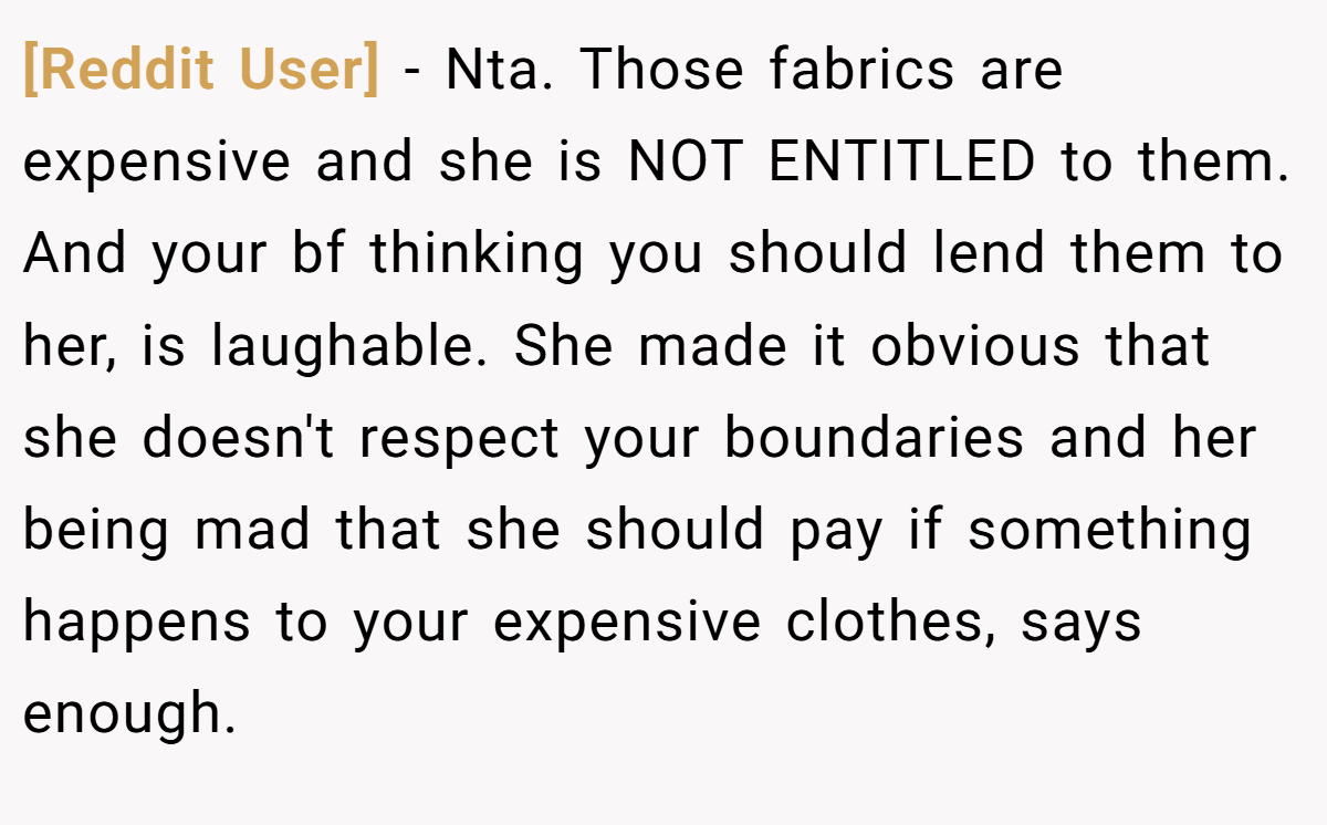[Reddit User] − Nta. Those fabrics are expensive and she is NOT ENTITLED to them. And your bf thinking you should lend them to her, is laughable. She made it obvious that she doesn't respect your boundaries and her being mad that she should pay if something happens to your expensive clothes, says enough.