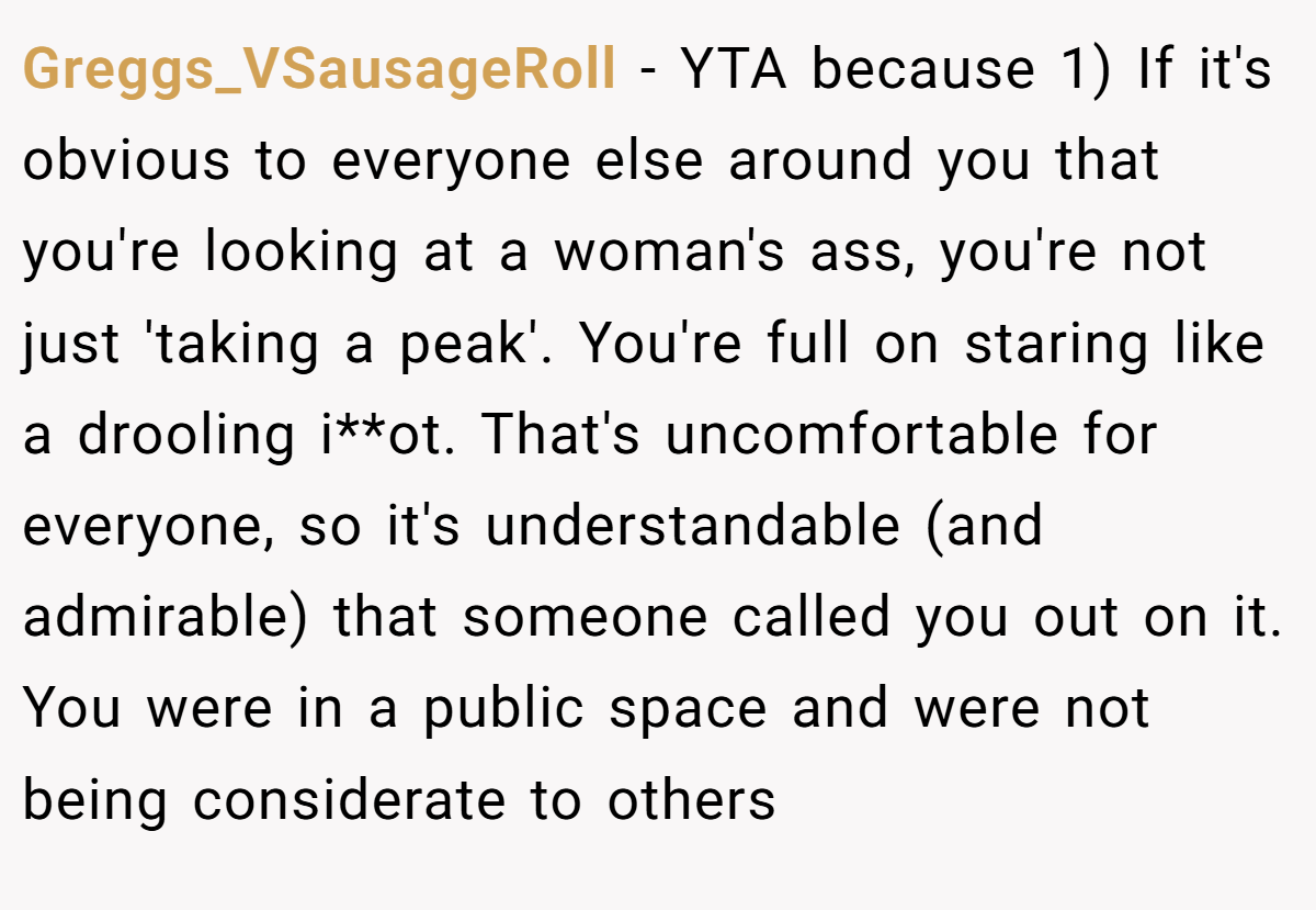 Greggs_VSausageRoll − YTA because 1) If it's obvious to everyone else around you that you're looking at a woman's ass, you're not just 'taking a peak'. You're full on staring like a drooling i**ot. That's uncomfortable for everyone, so it's understandable (and admirable) that someone called you out on it. You were in a public space and were not being considerate to others