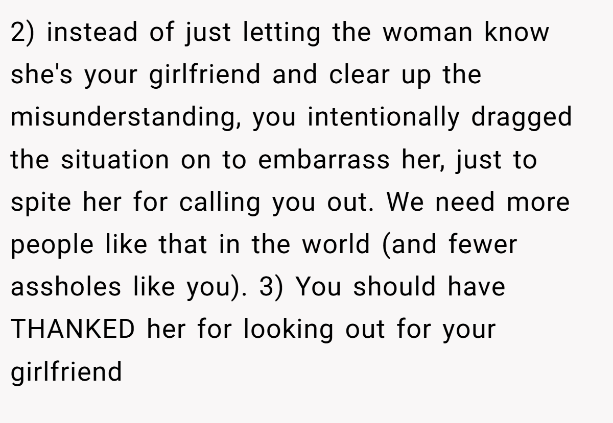 2) instead of just letting the woman know she's your girlfriend and clear up the misunderstanding, you intentionally dragged the situation on to embarrass her, just to spite her for calling you out. We need more people like that in the world (and fewer assholes like you). 3) You should have THANKED her for looking out for your girlfriend