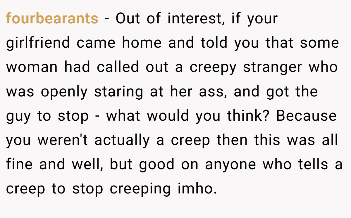 fourbearants − Out of interest, if your girlfriend came home and told you that some woman had called out a creepy stranger who was openly staring at her ass, and got the guy to stop - what would you think? Because you weren't actually a creep then this was all fine and well, but good on anyone who tells a creep to stop creeping imho.