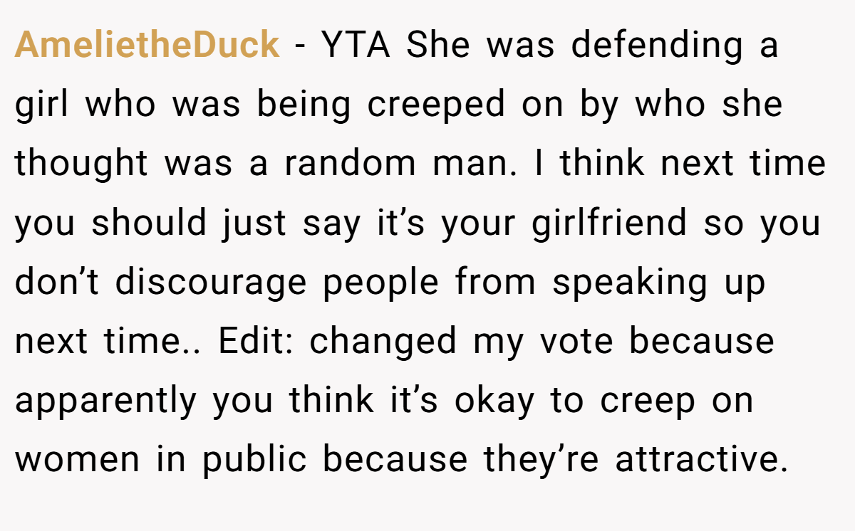 AmelietheDuck − YTA She was defending a girl who was being creeped on by who she thought was a random man. I think next time you should just say it’s your girlfriend so you don’t discourage people from speaking up next time.. Edit: changed my vote because apparently you think it’s okay to creep on women in public because they’re attractive.