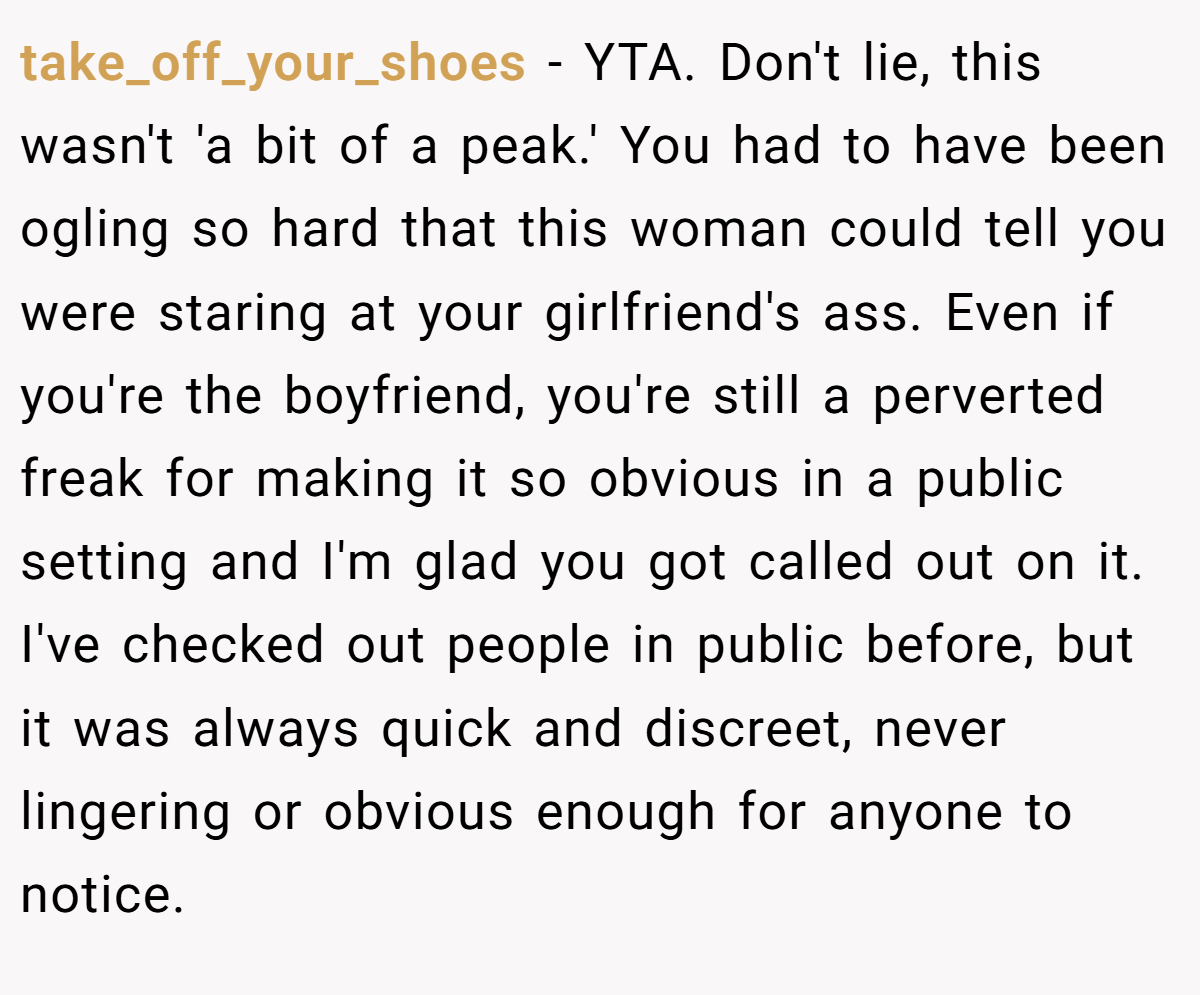 take_off_your_shoes − YTA. Don't lie, this wasn't 'a bit of a peak.' You had to have been ogling so hard that this woman could tell you were staring at your girlfriend's ass. Even if you're the boyfriend, you're still a perverted freak for making it so obvious in a public setting and I'm glad you got called out on it. I've checked out people in public before, but it was always quick and discreet, never lingering or obvious enough for anyone to notice.