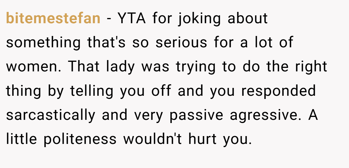 bitemestefan − YTA for joking about something that's so serious for a lot of women. That lady was trying to do the right thing by telling you off and you responded sarcastically and very passive agressive. A little politeness wouldn't hurt you.