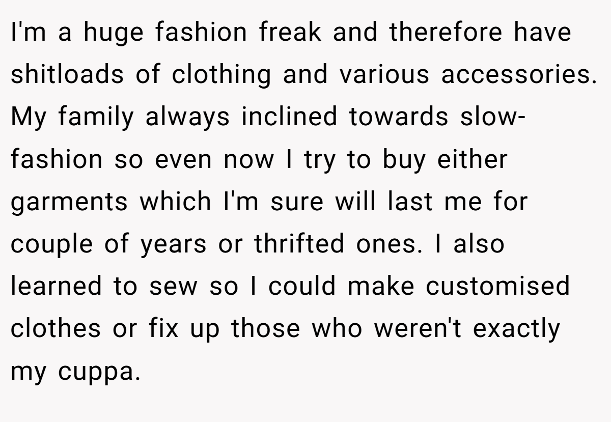 I'm a huge fashion freak and therefore have shitloads of clothing and various accessories. My family always inclined towards slow-fashion so even now I try to buy either garments which I'm sure will last me for couple of years or thrifted ones. I also learned to sew so I could make customised clothes or fix up those who weren't exactly my cuppa.