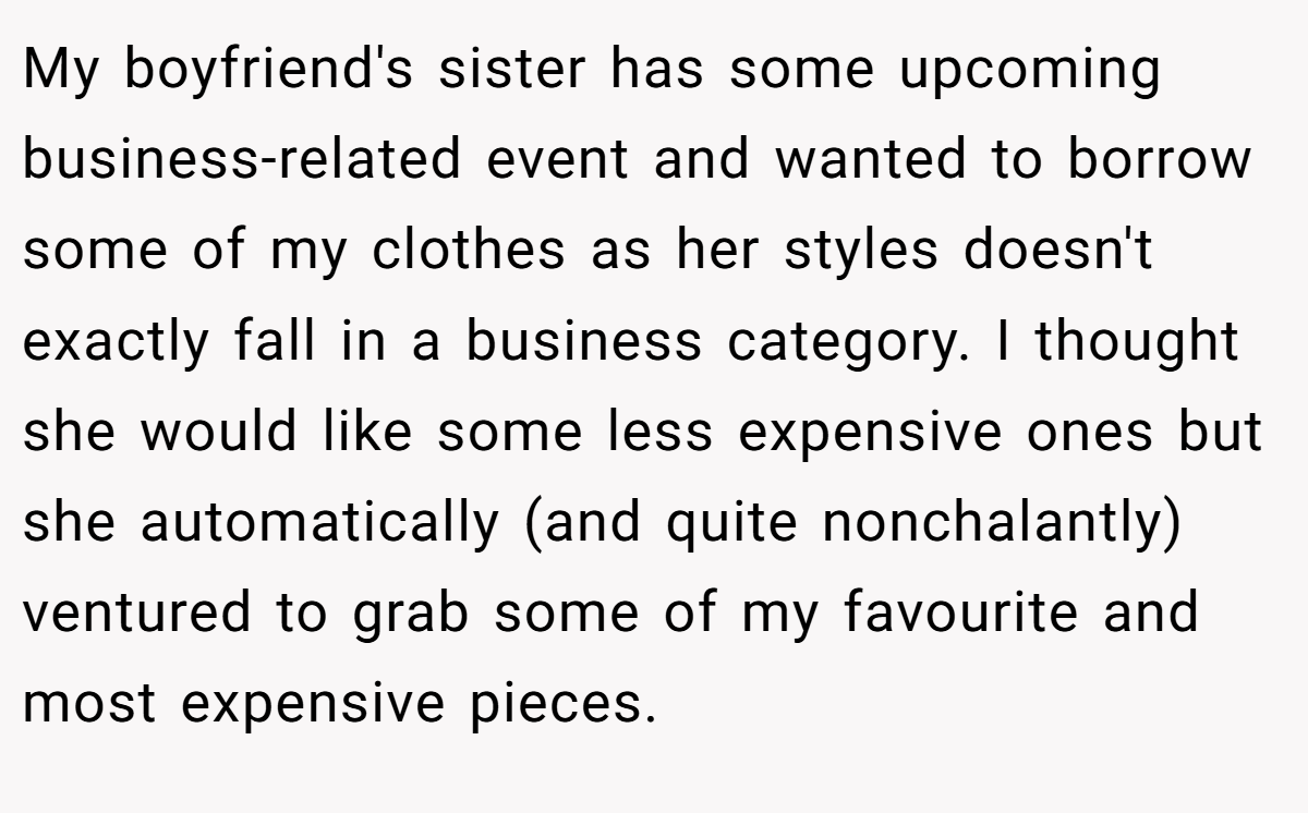 My boyfriend's sister has some upcoming business-related event and wanted to borrow some of my clothes as her styles doesn't exactly fall in a business category. I thought she would like some less expensive ones but she automatically (and quite nonchalantly) ventured to grab some of my favourite and most expensive pieces.