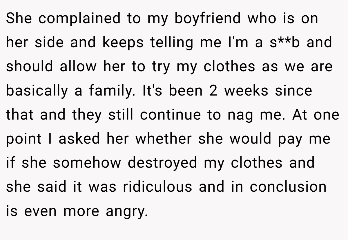 She complained to my boyfriend who is on her side and keeps telling me I'm a s**b and should allow her to try my clothes as we are basically a family. It's been 2 weeks since that and they still continue to nag me. At one point I asked her whether she would pay me if she somehow destroyed my clothes and she said it was ridiculous and in conclusion is even more angry.