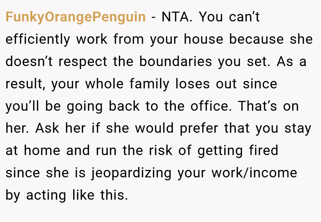 FunkyOrangePenguin − NTA. You can’t efficiently work from your house because she doesn’t respect the boundaries you set. As a result, your whole family loses out since you’ll be going back to the office. That’s on her. Ask her if she would prefer that you stay at home and run the risk of getting fired since she is jeopardizing your work/income by acting like this.