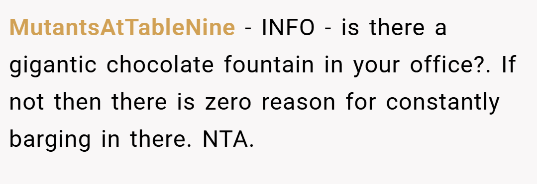 MutantsAtTableNine − INFO - is there a gigantic chocolate fountain in your office?. If not then there is zero reason for constantly barging in there. NTA.