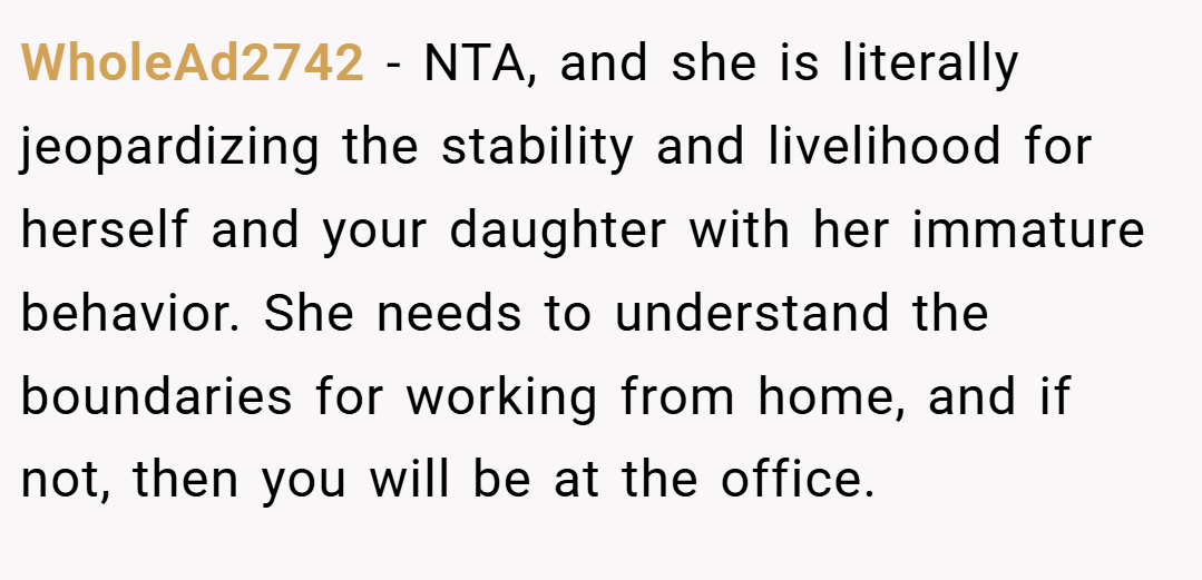 WholeAd2742 − NTA, and she is literally jeopardizing the stability and livelihood for herself and your daughter with her immature behavior. She needs to understand the boundaries for working from home, and if not, then you will be at the office.