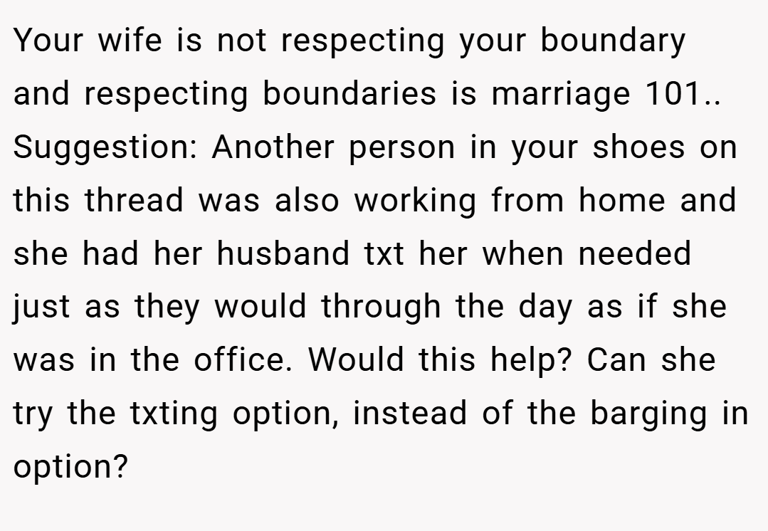 Your wife is not respecting your boundary and respecting boundaries is marriage 101.. Suggestion: Another person in your shoes on this thread was also working from home and she had her husband txt her when needed just as they would through the day as if she was in the office. Would this help? Can she try the txting option, instead of the barging in option?