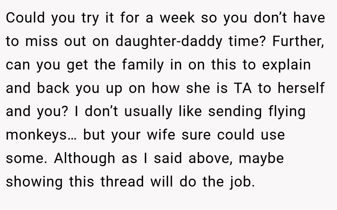 Could you try it for a week so you don’t have to miss out on daughter-daddy time? Further, can you get the family in on this to explain and back you up on how she is TA to herself and you? I don’t usually like sending flying monkeys… but your wife sure could use some. Although as I said above, maybe showing this thread will do the job.