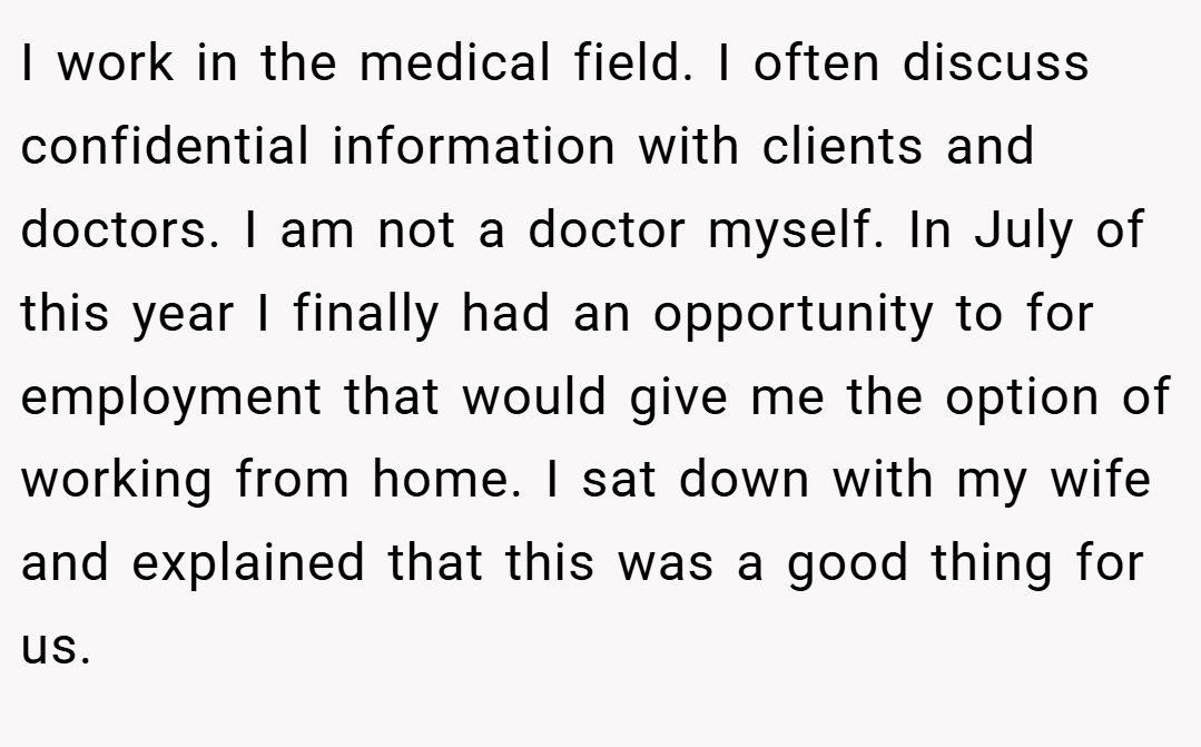 I work in the medical field. I often discuss confidential information with clients and doctors. I am not a doctor myself. In July of this year I finally had an opportunity to for employment that would give me the option of working from home. I sat down with my wife and explained that this was a good thing for us.