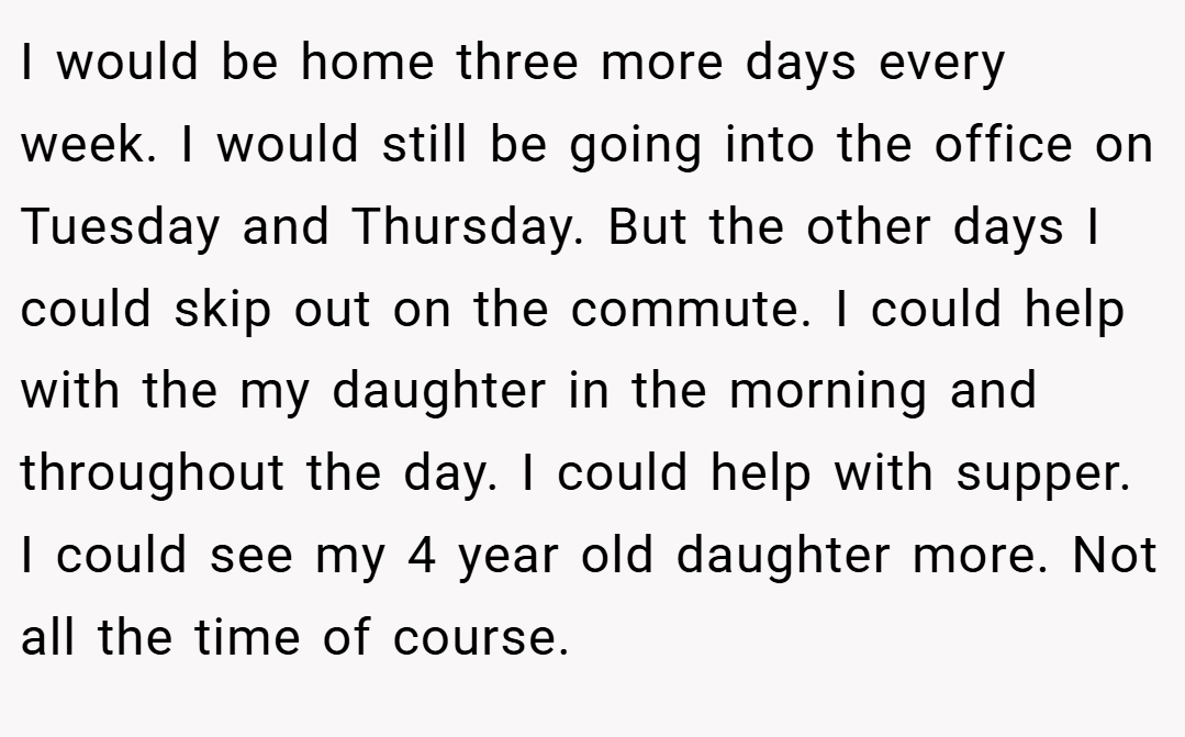 I would be home three more days every week. I would still be going into the office on Tuesday and Thursday. But the other days I could skip out on the commute. I could help with the my daughter in the morning and throughout the day. I could help with supper. I could see my 4 year old daughter more. Not all the time of course.