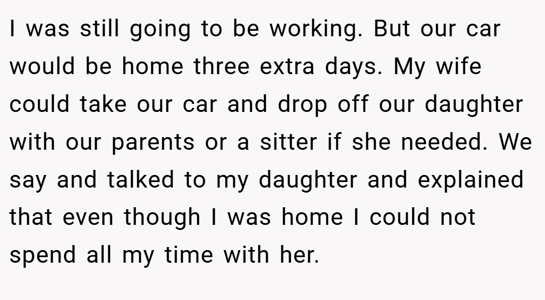 I was still going to be working. But our car would be home three extra days. My wife could take our car and drop off our daughter with our parents or a sitter if she needed. We say and talked to my daughter and explained that even though I was home I could not spend all my time with her.