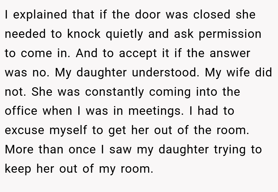 I explained that if the door was closed she needed to knock quietly and ask permission to come in. And to accept it if the answer was no. My daughter understood. My wife did not. She was constantly coming into the office when I was in meetings. I had to excuse myself to get her out of the room. More than once I saw my daughter trying to keep her out of my room.