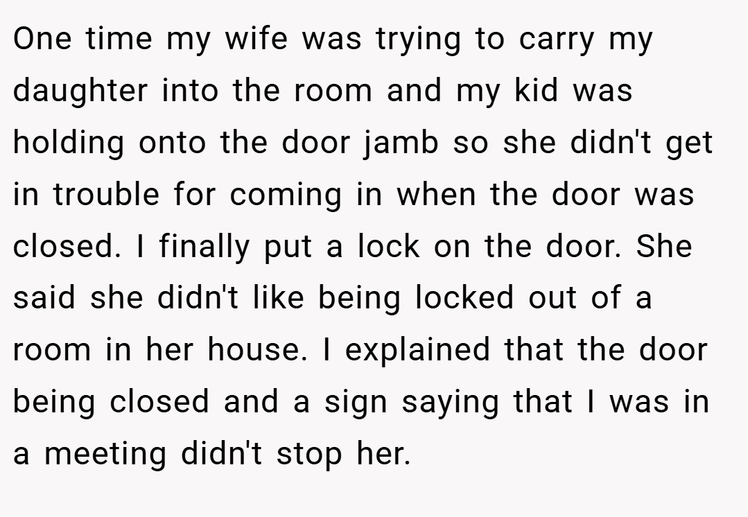 One time my wife was trying to carry my daughter into the room and my kid was holding onto the door jamb so she didn't get in trouble for coming in when the door was closed. I finally put a lock on the door. She said she didn't like being locked out of a room in her house. I explained that the door being closed and a sign saying that I was in a meeting didn't stop her.