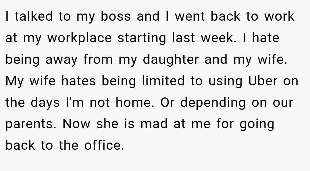 I talked to my boss and I went back to work at my workplace starting last week. I hate being away from my daughter and my wife. My wife hates being limited to using Uber on the days I'm not home. Or depending on our parents. Now she is mad at me for going back to the office.