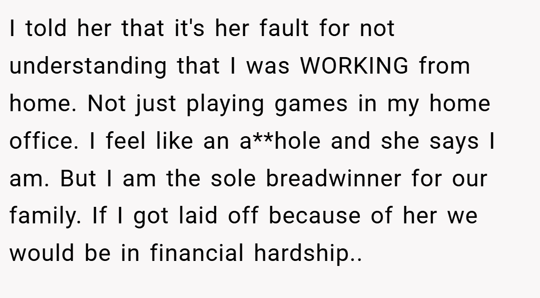 I told her that it's her fault for not understanding that I was WORKING from home. Not just playing games in my home office. I feel like an a**hole and she says I am. But I am the sole breadwinner for our family. If I got laid off because of her we would be in financial hardship..