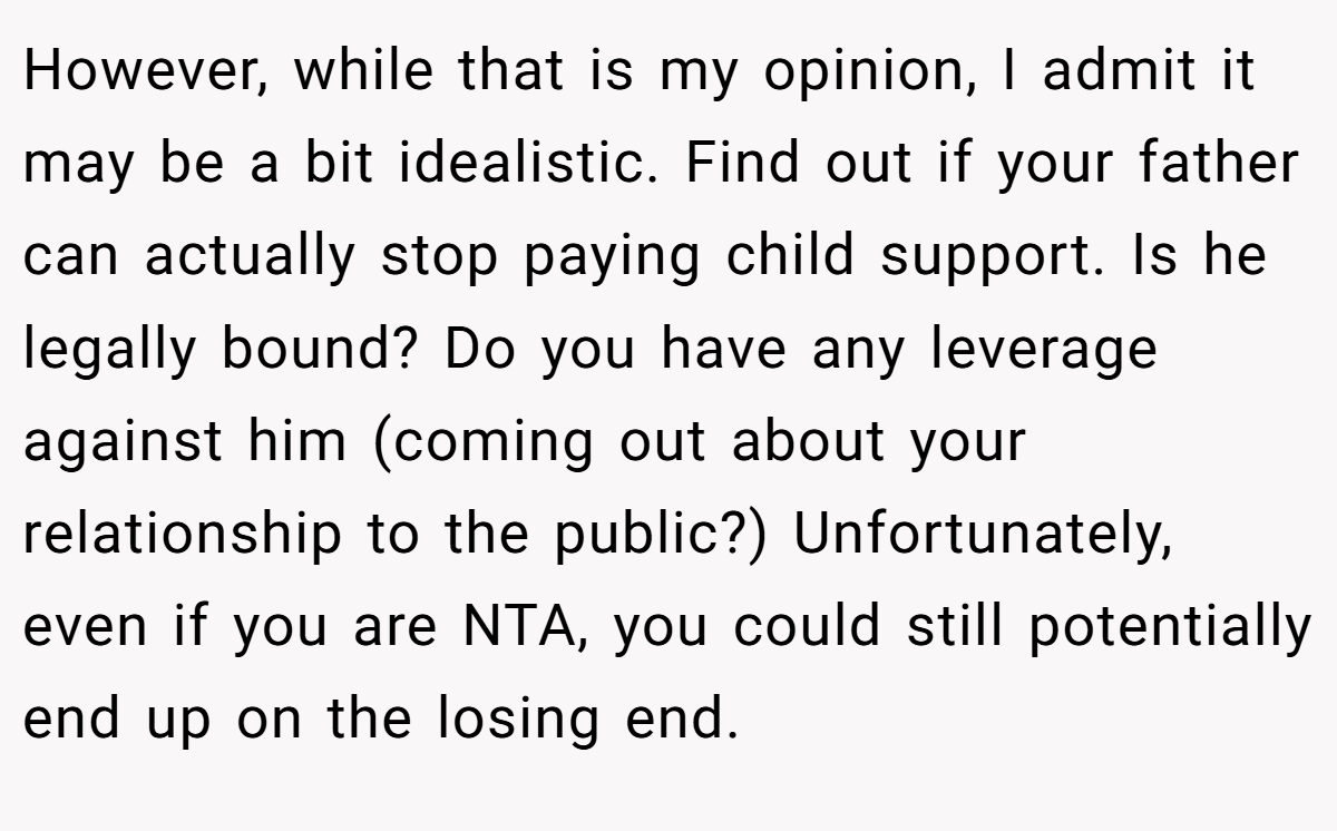 However, while that is my opinion, I admit it may be a bit idealistic. Find out if your father can actually stop paying child support. Is he legally bound? Do you have any leverage against him (coming out about your relationship to the public?) Unfortunately, even if you are NTA, you could still potentially end up on the losing end.