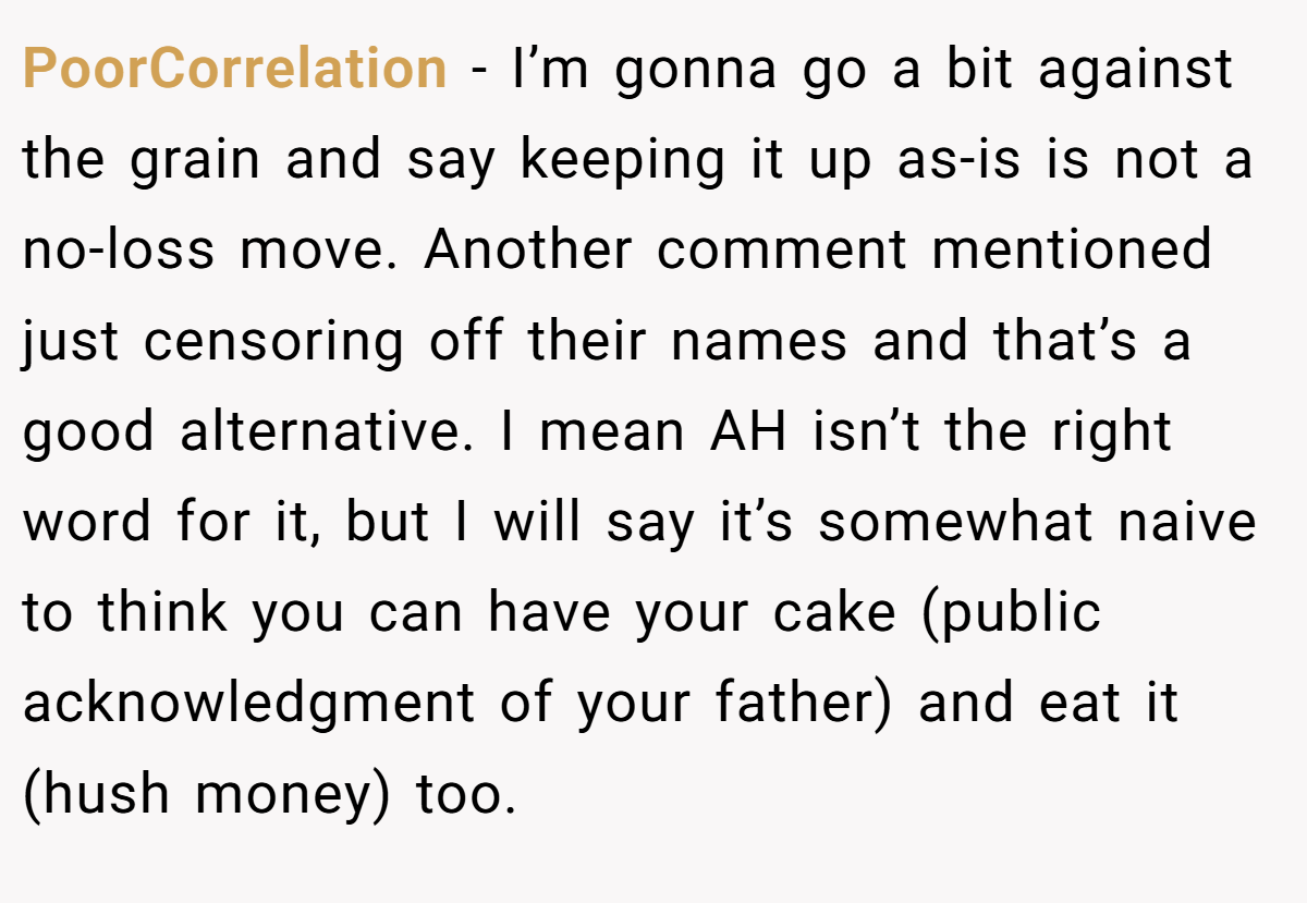 PoorCorrelation − I’m gonna go a bit against the grain and say keeping it up as-is is not a no-loss move. Another comment mentioned just censoring off their names and that’s a good alternative. I mean AH isn’t the right word for it, but I will say it’s somewhat naive to think you can have your cake (public acknowledgment of your father) and eat it (hush money) too.