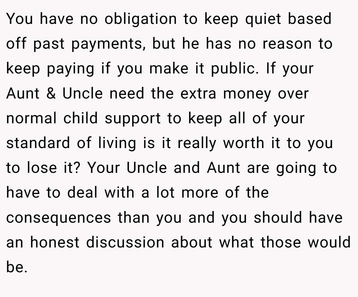 You have no obligation to keep quiet based off past payments, but he has no reason to keep paying if you make it public. If your Aunt & Uncle need the extra money over normal child support to keep all of your standard of living is it really worth it to you to lose it? Your Uncle and Aunt are going to have to deal with a lot more of the consequences than you and you should have an honest discussion about what those would be.