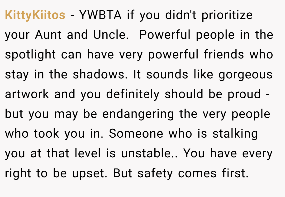 KittyKiitos − YWBTA if you didn't prioritize your Aunt and Uncle.  Powerful people in the spotlight can have very powerful friends who stay in the shadows. It sounds like gorgeous artwork and you definitely should be proud - but you may be endangering the very people who took you in. Someone who is stalking you at that level is unstable.. You have every right to be upset. But safety comes first.