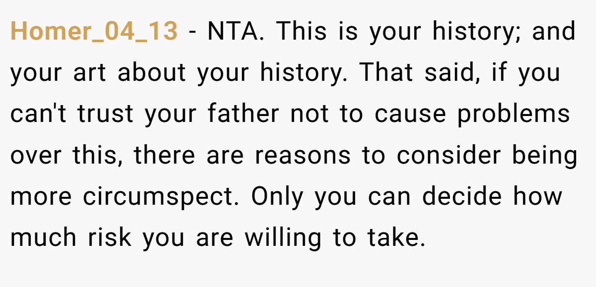 Homer_04_13 − NTA. This is your history; and your art about your history. That said, if you can't trust your father not to cause problems over this, there are reasons to consider being more circumspect. Only you can decide how much risk you are willing to take.