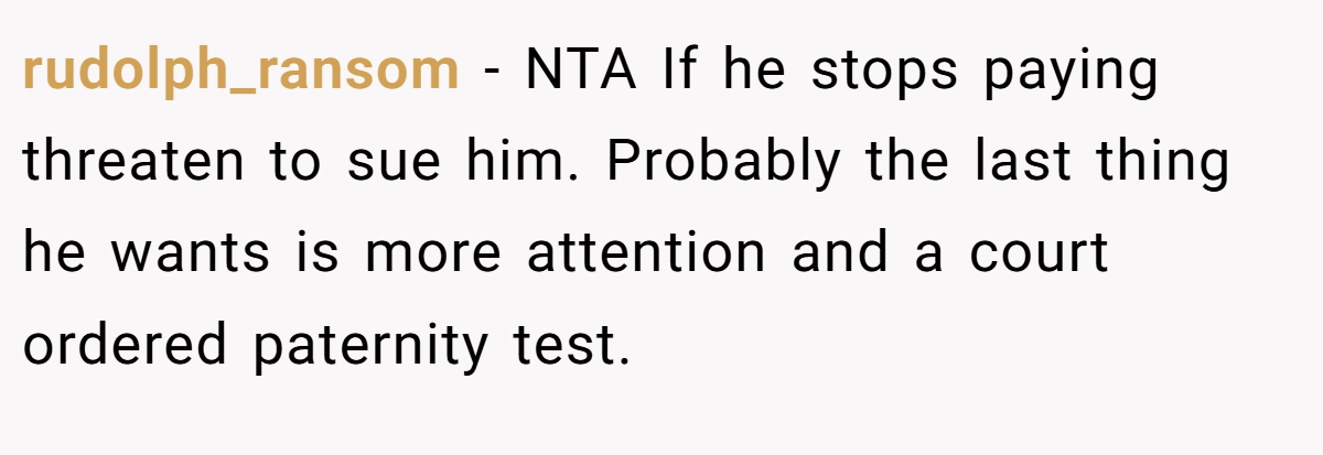 rudolph_ransom − NTA If he stops paying threaten to sue him. Probably the last thing he wants is more attention and a court ordered paternity test.