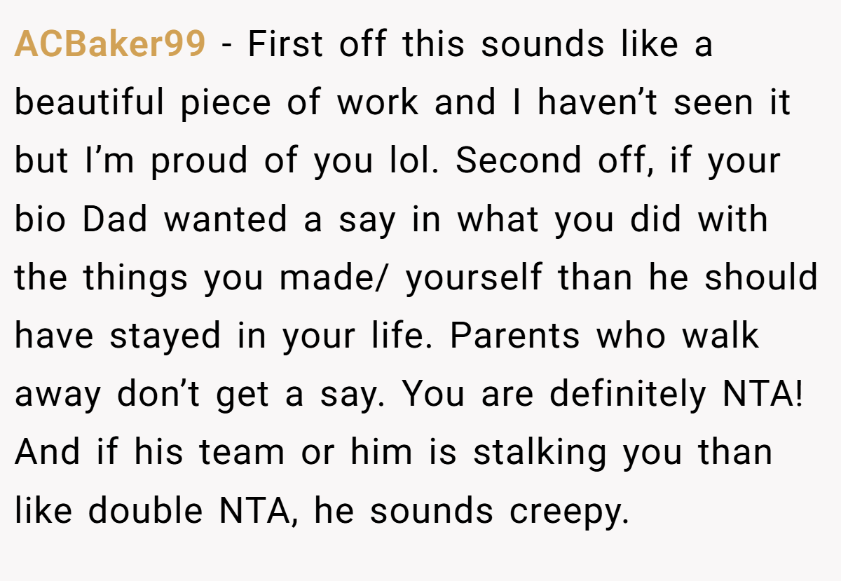 ACBaker99 − First off this sounds like a beautiful piece of work and I haven’t seen it but I’m proud of you lol. Second off, if your bio Dad wanted a say in what you did with the things you made/ yourself than he should have stayed in your life. Parents who walk away don’t get a say. You are definitely NTA! And if his team or him is stalking you than like double NTA, he sounds creepy.