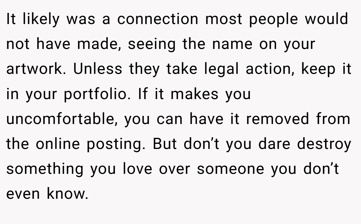 It likely was a connection most people would not have made, seeing the name on your artwork. Unless they take legal action, keep it in your portfolio. If it makes you uncomfortable, you can have it removed from the online posting. But don’t you dare destroy something you love over someone you don’t even know.