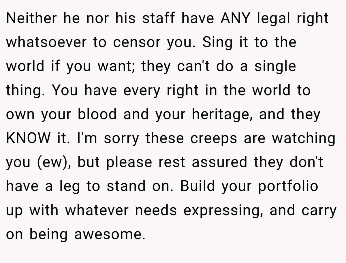 Neither he nor his staff have ANY legal right whatsoever to censor you. Sing it to the world if you want; they can't do a single thing. You have every right in the world to own your blood and your heritage, and they KNOW it. I'm sorry these creeps are watching you (ew), but please rest assured they don't have a leg to stand on. Build your portfolio up with whatever needs expressing, and carry on being awesome.