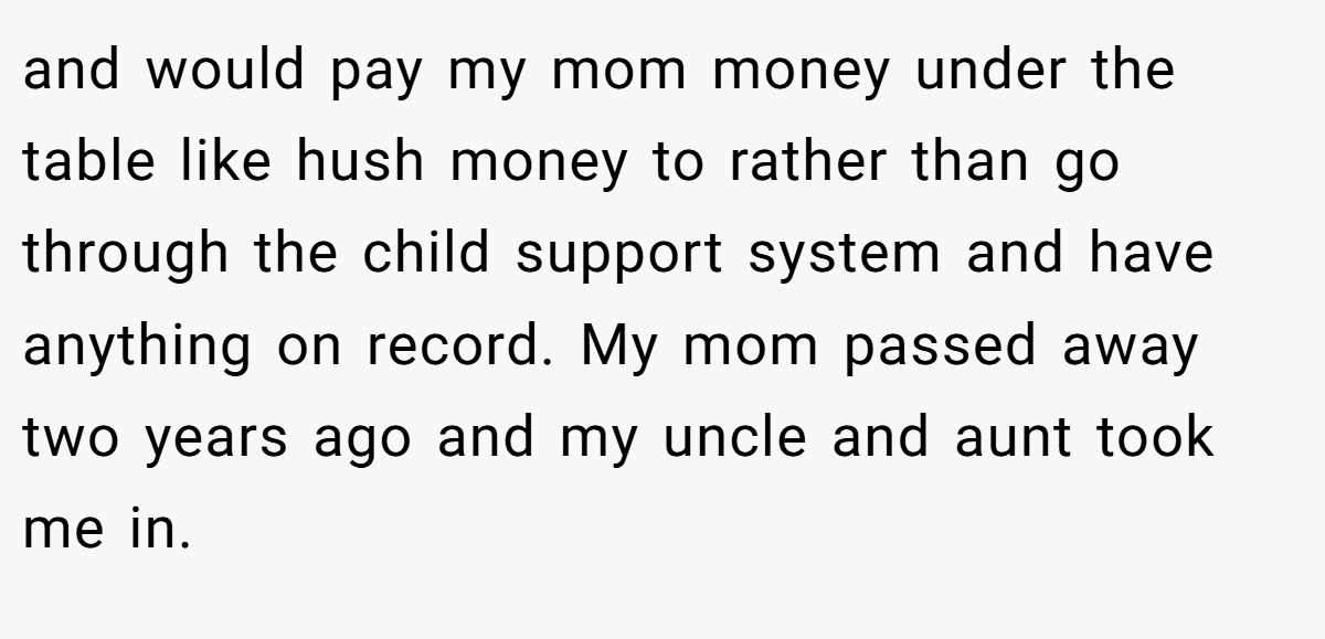and would pay my mom money under the table like hush money to rather than go through the child support system and have anything on record. My mom passed away two years ago and my uncle and aunt took me in.