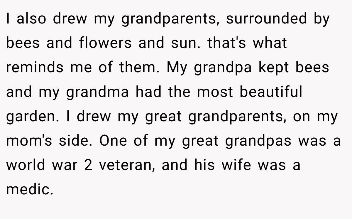 I also drew my grandparents, surrounded by bees and flowers and sun. that's what reminds me of them. My grandpa kept bees and my grandma had the most beautiful garden. I drew my great grandparents, on my mom's side. One of my great grandpas was a world war 2 veteran, and his wife was a medic.