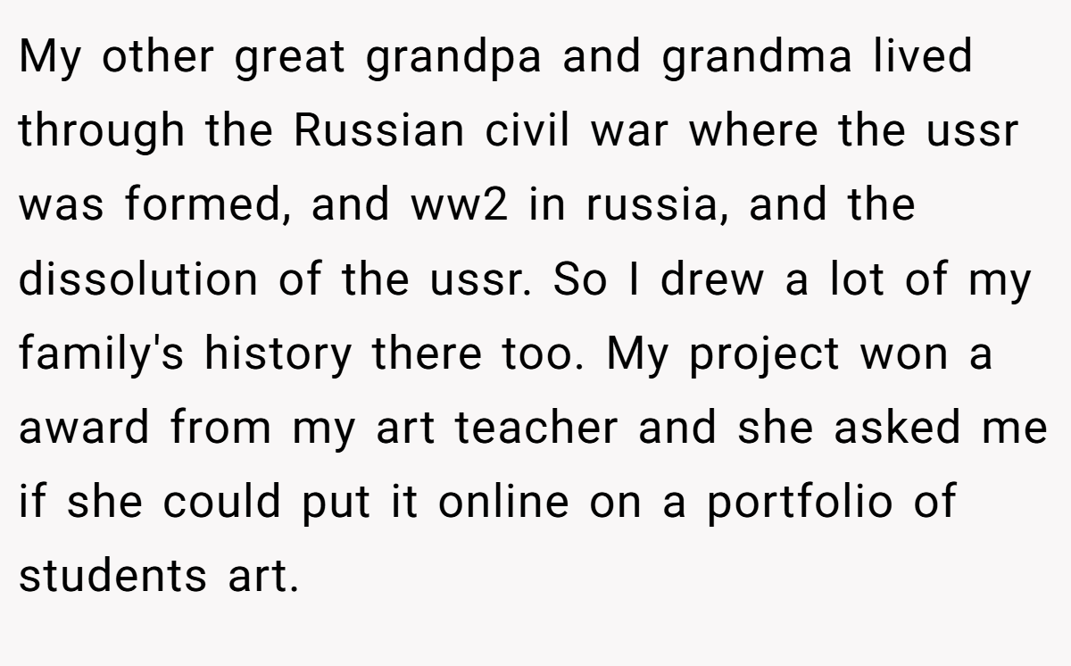 My other great grandpa and grandma lived through the Russian civil war where the ussr was formed, and ww2 in russia, and the dissolution of the ussr. So I drew a lot of my family's history there too. My project won a award from my art teacher and she asked me if she could put it online on a portfolio of students art.