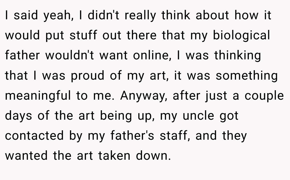 I said yeah, I didn't really think about how it would put stuff out there that my biological father wouldn't want online, I was thinking that I was proud of my art, it was something meaningful to me. Anyway, after just a couple days of the art being up, my uncle got contacted by my father's staff, and they wanted the art taken down.