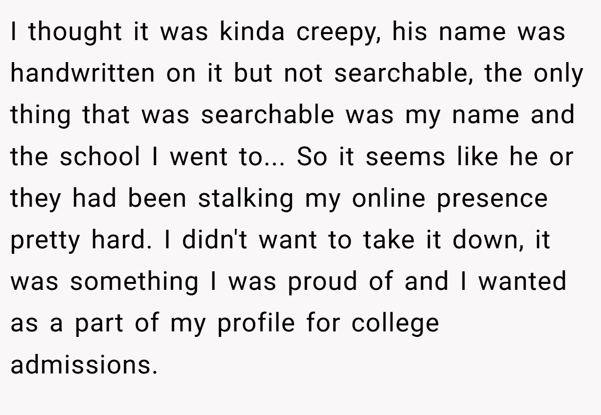 I thought it was kinda creepy, his name was handwritten on it but not searchable, the only thing that was searchable was my name and the school I went to... So it seems like he or they had been stalking my online presence pretty hard. I didn't want to take it down, it was something I was proud of and I wanted as a part of my profile for college admissions.