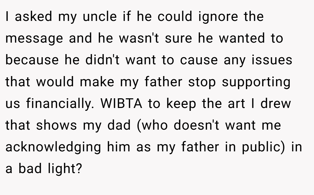 I asked my uncle if he could ignore the message and he wasn't sure he wanted to because he didn't want to cause any issues that would make my father stop supporting us financially. WIBTA to keep the art I drew that shows my dad (who doesn't want me acknowledging him as my father in public) in a bad light?