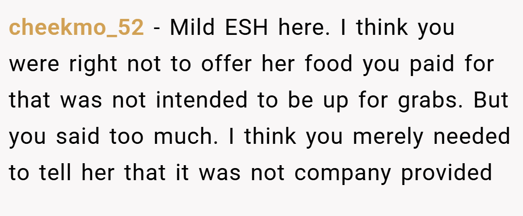 cheekmo_52 − Mild ESH here. I think you were right not to offer her food you paid for that was not intended to be up for grabs. But you said too much. I think you merely needed to tell her that it was not company provided