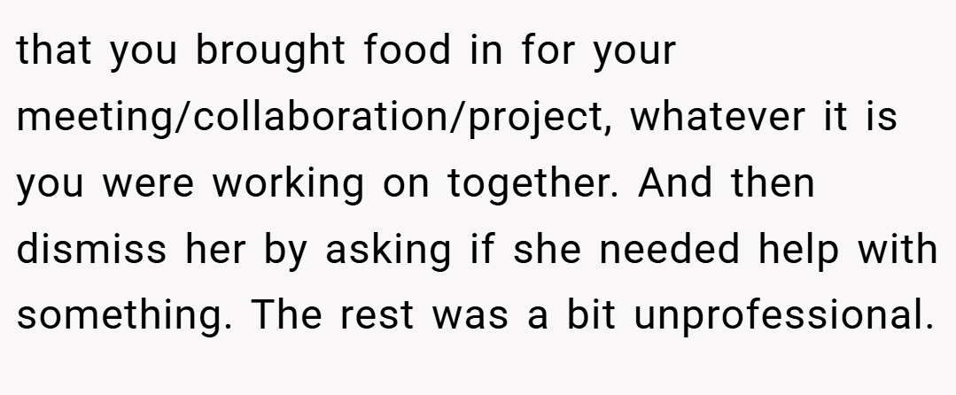 that you brought food in for your meeting/collaboration/project, whatever it is you were working on together. And then dismiss her by asking if she needed help with something. The rest was a bit unprofessional.