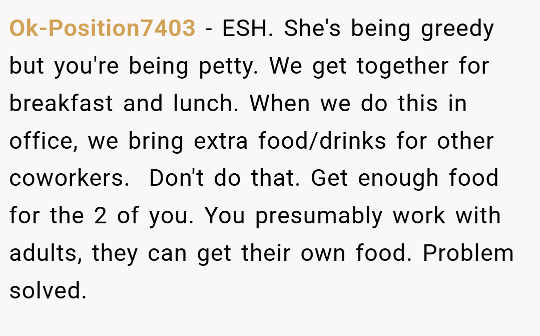 Ok-Position7403 − ESH. She's being greedy but you're being petty. We get together for breakfast and lunch. When we do this in office, we bring extra food/drinks for other coworkers.  Don't do that. Get enough food for the 2 of you. You presumably work with adults, they can get their own food. Problem solved.