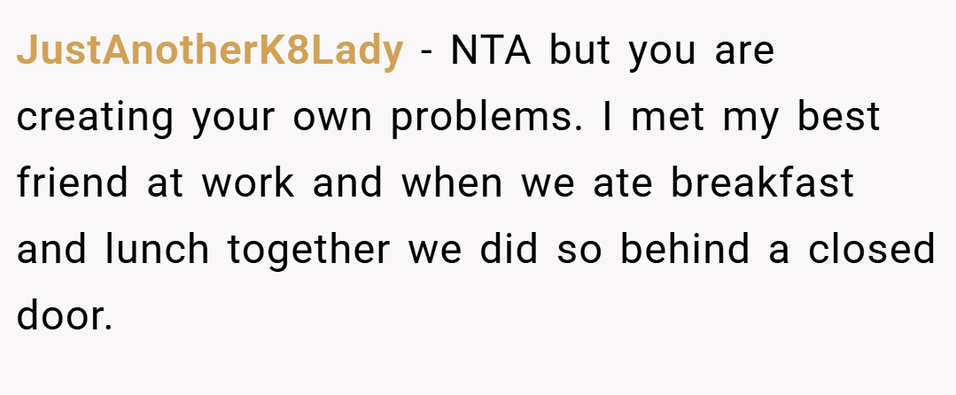 JustAnotherK8Lady − NTA but you are creating your own problems. I met my best friend at work and when we ate breakfast and lunch together we did so behind a closed door.