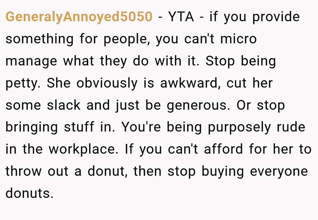 GeneralyAnnoyed5050 − YTA - if you provide something for people, you can't micro manage what they do with it. Stop being petty. She obviously is awkward, cut her some slack and just be generous. Or stop bringing stuff in. You're being purposely rude in the workplace. If you can't afford for her to throw out a donut, then stop buying everyone donuts.