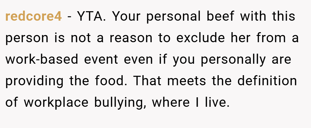 redcore4 − YTA. Your personal beef with this person is not a reason to exclude her from a work-based event even if you personally are providing the food. That meets the definition of workplace bullying, where I live.