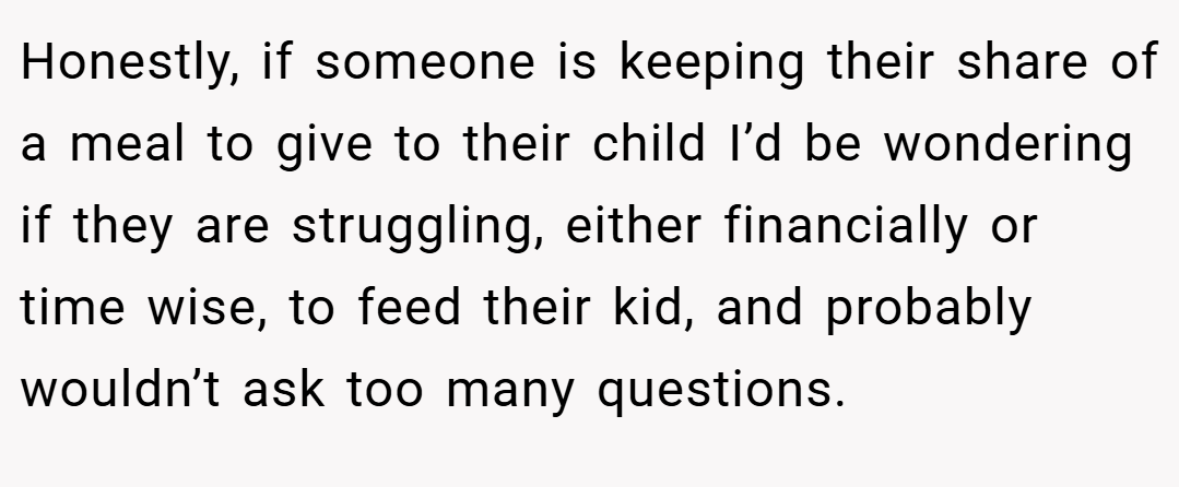 Honestly, if someone is keeping their share of a meal to give to their child I’d be wondering if they are struggling, either financially or time wise, to feed their kid, and probably wouldn’t ask too many questions.