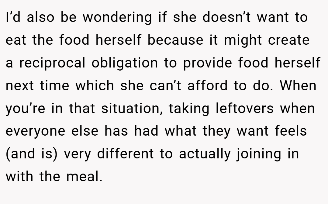 I’d also be wondering if she doesn’t want to eat the food herself because it might create a reciprocal obligation to provide food herself next time which she can’t afford to do. When you’re in that situation, taking leftovers when everyone else has had what they want feels (and is) very different to actually joining in with the meal.