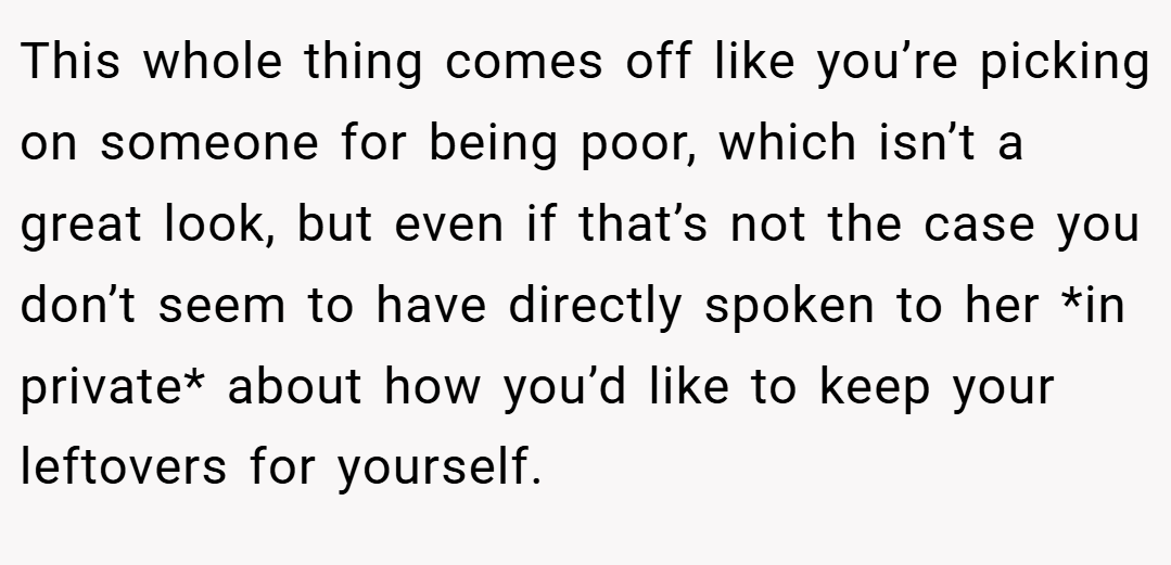 This whole thing comes off like you’re picking on someone for being poor, which isn’t a great look, but even if that’s not the case you don’t seem to have directly spoken to her *in private* about how you’d like to keep your leftovers for yourself.