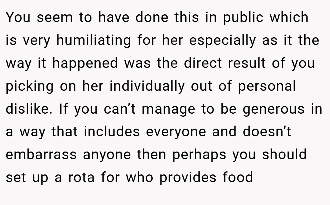You seem to have done this in public which is very humiliating for her especially as it the way it happened was the direct result of you picking on her individually out of personal dislike. If you can’t manage to be generous in a way that includes everyone and doesn’t embarrass anyone then perhaps you should set up a rota for who provides food