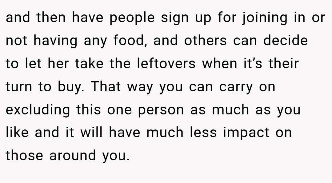 and then have people sign up for joining in or not having any food, and others can decide to let her take the leftovers when it’s their turn to buy. That way you can carry on excluding this one person as much as you like and it will have much less impact on those around you.